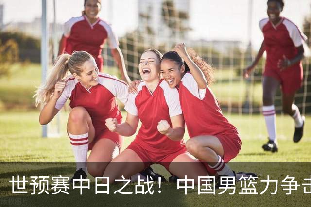 世预赛中日之战！中国男篮力争击败日本，五名首发球员基本确定