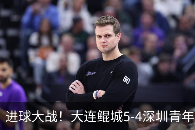 进球大战！大连鲲城5-4深圳青年人近7轮首胜 刘云双响+超级世界波